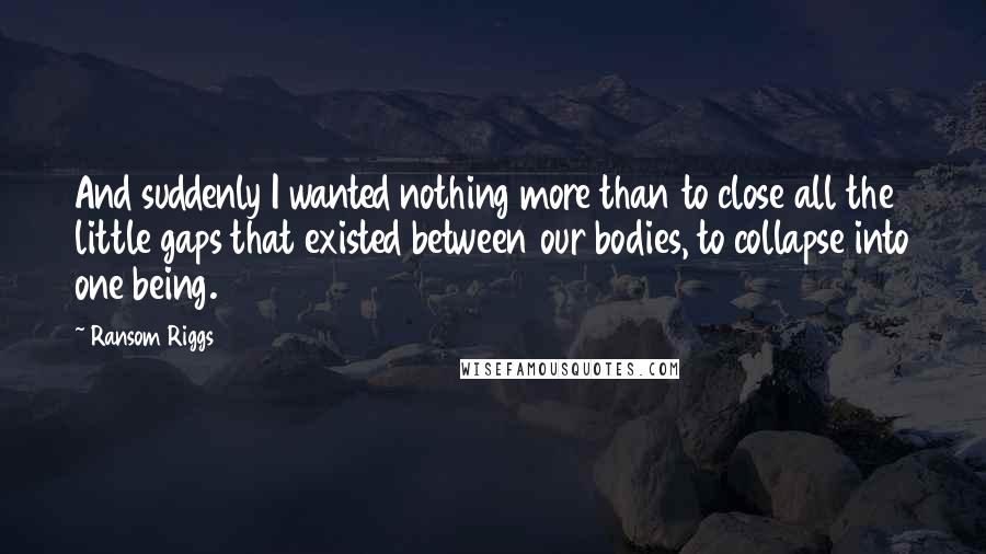 Ransom Riggs Quotes: And suddenly I wanted nothing more than to close all the little gaps that existed between our bodies, to collapse into one being.