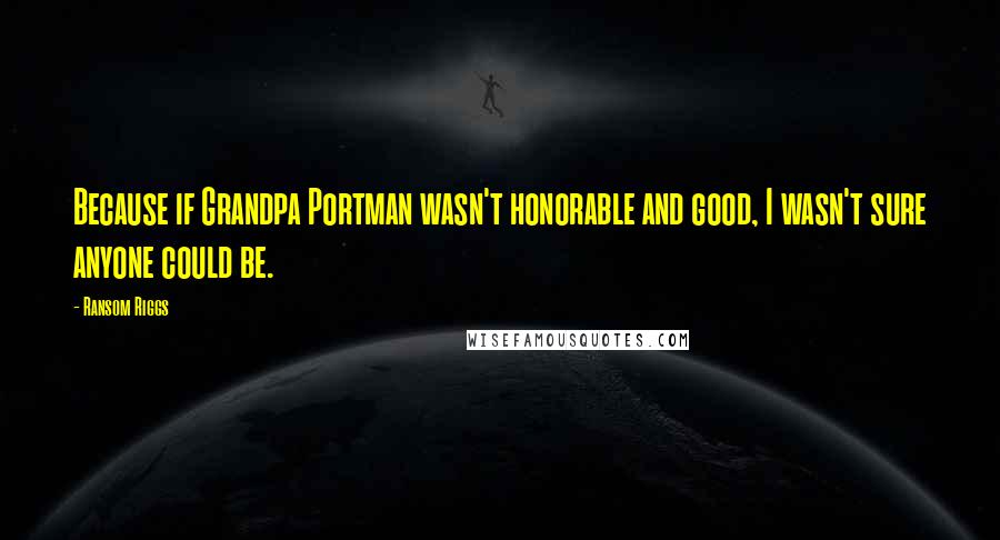 Ransom Riggs Quotes: Because if Grandpa Portman wasn't honorable and good, I wasn't sure anyone could be.