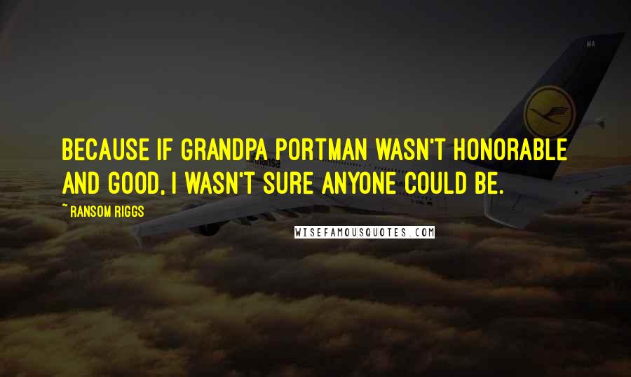 Ransom Riggs Quotes: Because if Grandpa Portman wasn't honorable and good, I wasn't sure anyone could be.