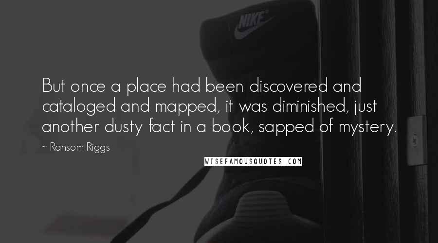 Ransom Riggs Quotes: But once a place had been discovered and cataloged and mapped, it was diminished, just another dusty fact in a book, sapped of mystery.