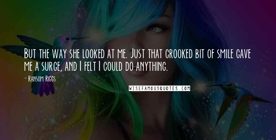 Ransom Riggs Quotes: But the way she looked at me. Just that crooked bit of smile gave me a surge, and I felt I could do anything.