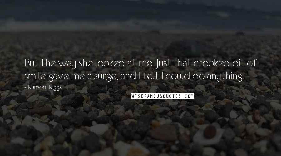 Ransom Riggs Quotes: But the way she looked at me. Just that crooked bit of smile gave me a surge, and I felt I could do anything.