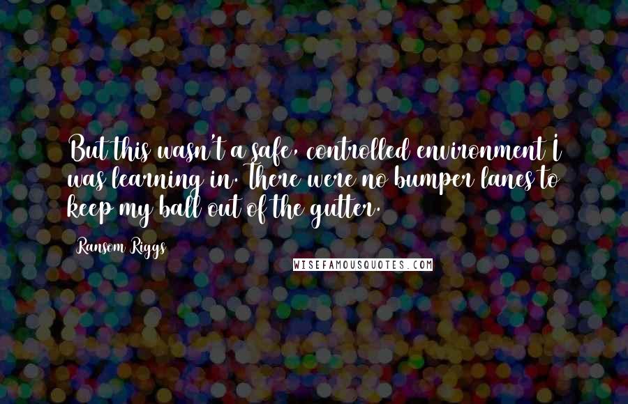 Ransom Riggs Quotes: But this wasn't a safe, controlled environment I was learning in. There were no bumper lanes to keep my ball out of the gutter.