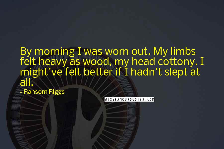 Ransom Riggs Quotes: By morning I was worn out. My limbs felt heavy as wood, my head cottony. I might've felt better if I hadn't slept at all.