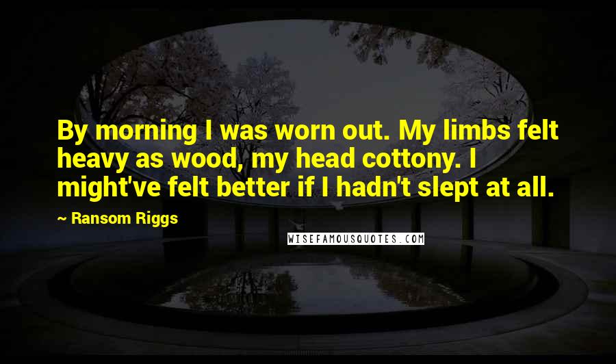 Ransom Riggs Quotes: By morning I was worn out. My limbs felt heavy as wood, my head cottony. I might've felt better if I hadn't slept at all.