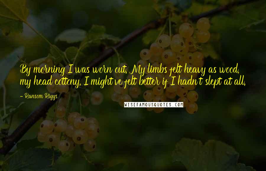 Ransom Riggs Quotes: By morning I was worn out. My limbs felt heavy as wood, my head cottony. I might've felt better if I hadn't slept at all.
