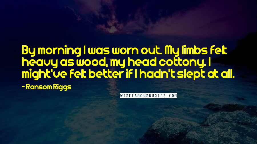 Ransom Riggs Quotes: By morning I was worn out. My limbs felt heavy as wood, my head cottony. I might've felt better if I hadn't slept at all.