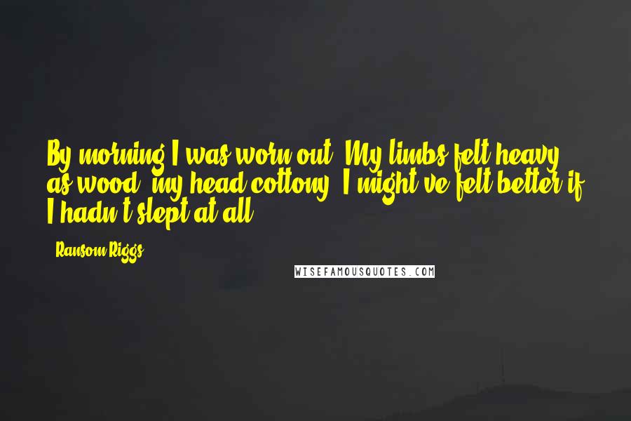 Ransom Riggs Quotes: By morning I was worn out. My limbs felt heavy as wood, my head cottony. I might've felt better if I hadn't slept at all.
