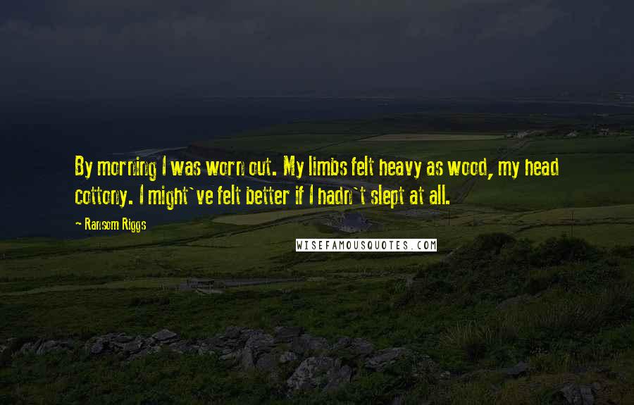 Ransom Riggs Quotes: By morning I was worn out. My limbs felt heavy as wood, my head cottony. I might've felt better if I hadn't slept at all.