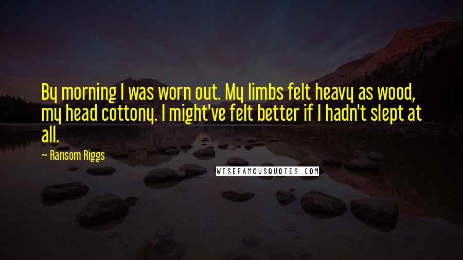 Ransom Riggs Quotes: By morning I was worn out. My limbs felt heavy as wood, my head cottony. I might've felt better if I hadn't slept at all.