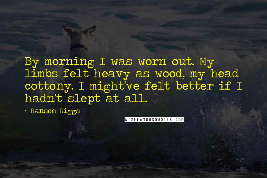 Ransom Riggs Quotes: By morning I was worn out. My limbs felt heavy as wood, my head cottony. I might've felt better if I hadn't slept at all.