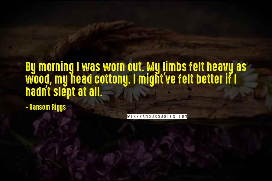Ransom Riggs Quotes: By morning I was worn out. My limbs felt heavy as wood, my head cottony. I might've felt better if I hadn't slept at all.