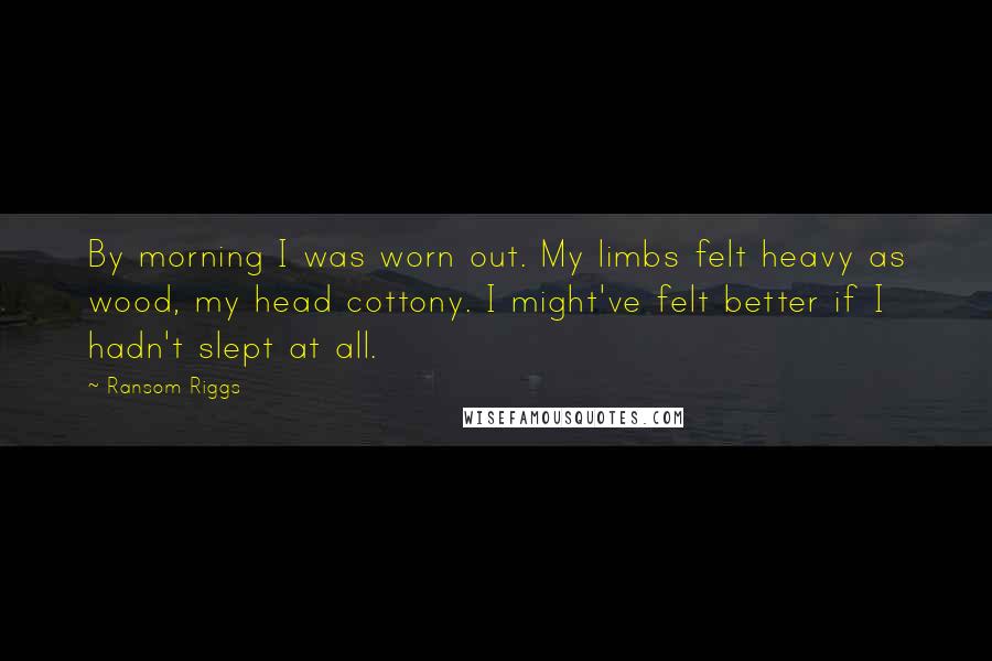 Ransom Riggs Quotes: By morning I was worn out. My limbs felt heavy as wood, my head cottony. I might've felt better if I hadn't slept at all.