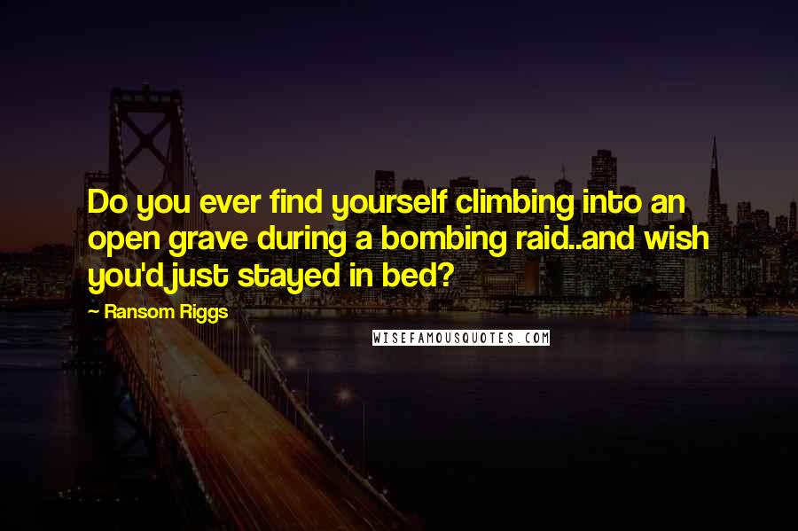 Ransom Riggs Quotes: Do you ever find yourself climbing into an open grave during a bombing raid..and wish you'd just stayed in bed?