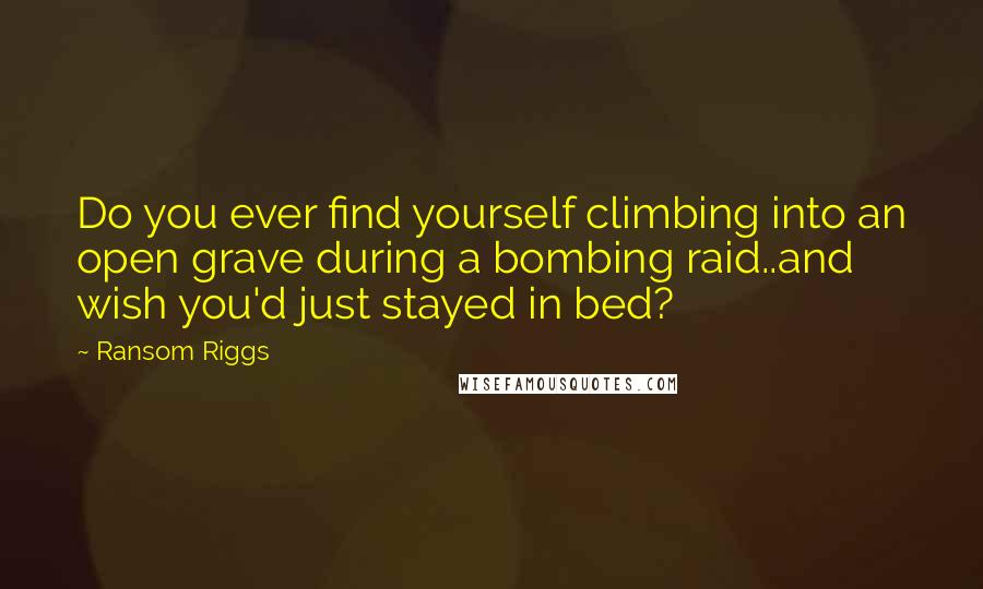 Ransom Riggs Quotes: Do you ever find yourself climbing into an open grave during a bombing raid..and wish you'd just stayed in bed?