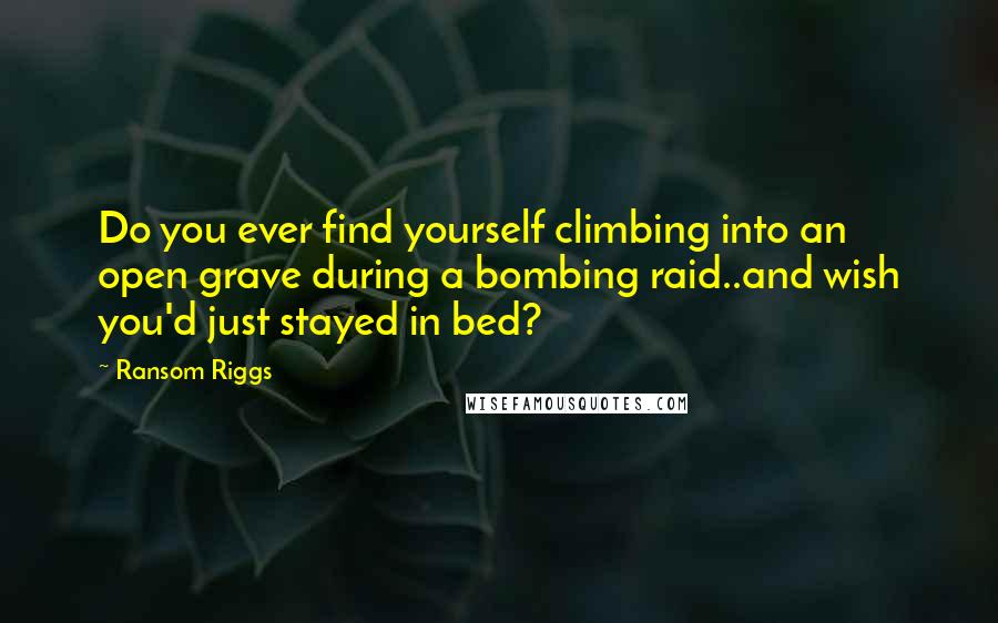 Ransom Riggs Quotes: Do you ever find yourself climbing into an open grave during a bombing raid..and wish you'd just stayed in bed?