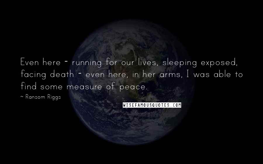 Ransom Riggs Quotes: Even here - running for our lives, sleeping exposed, facing death - even here, in her arms, I was able to find some measure of peace.