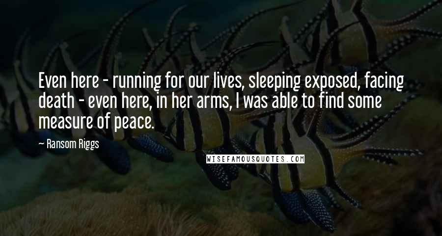 Ransom Riggs Quotes: Even here - running for our lives, sleeping exposed, facing death - even here, in her arms, I was able to find some measure of peace.