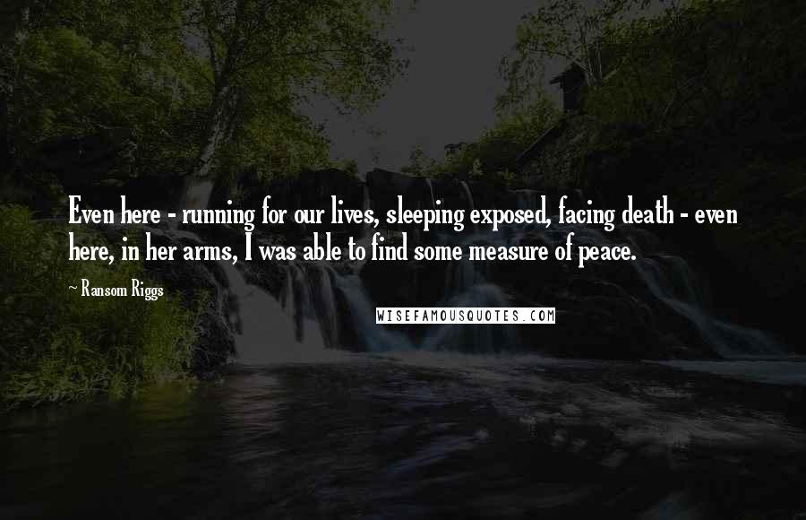 Ransom Riggs Quotes: Even here - running for our lives, sleeping exposed, facing death - even here, in her arms, I was able to find some measure of peace.