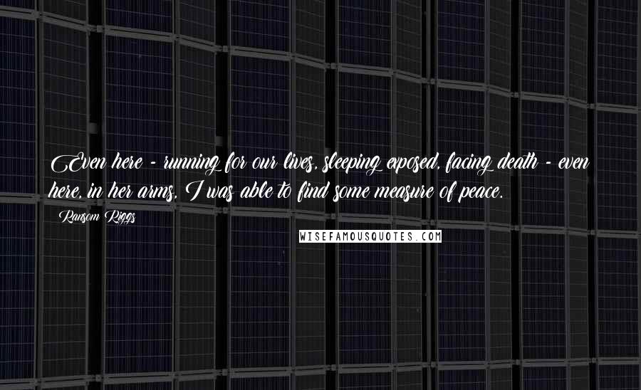 Ransom Riggs Quotes: Even here - running for our lives, sleeping exposed, facing death - even here, in her arms, I was able to find some measure of peace.