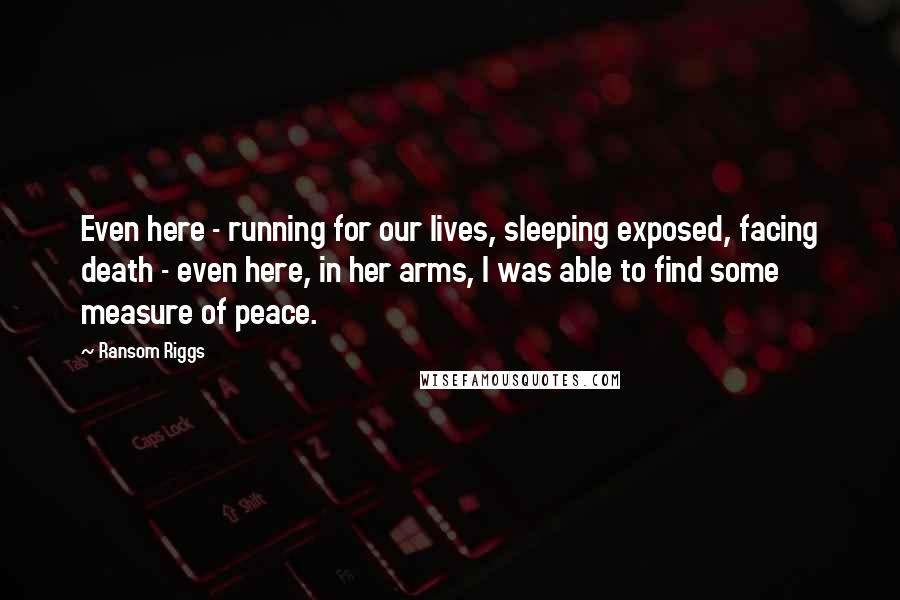 Ransom Riggs Quotes: Even here - running for our lives, sleeping exposed, facing death - even here, in her arms, I was able to find some measure of peace.