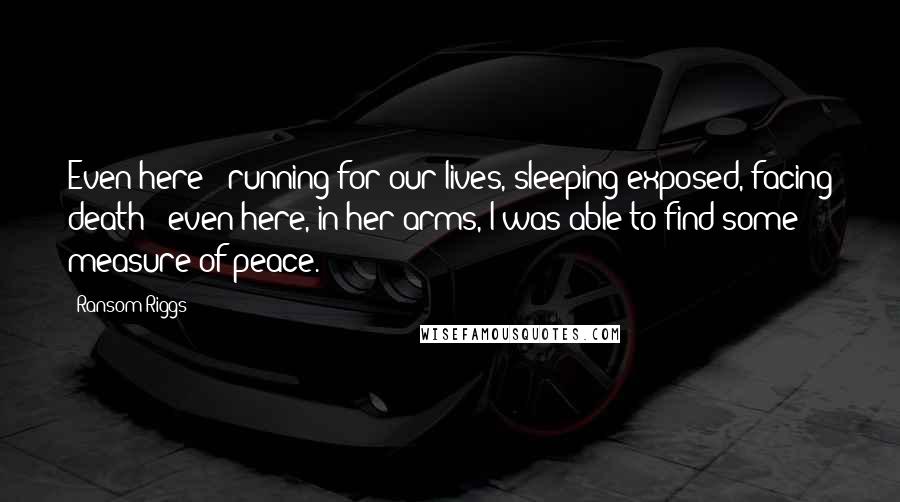 Ransom Riggs Quotes: Even here - running for our lives, sleeping exposed, facing death - even here, in her arms, I was able to find some measure of peace.