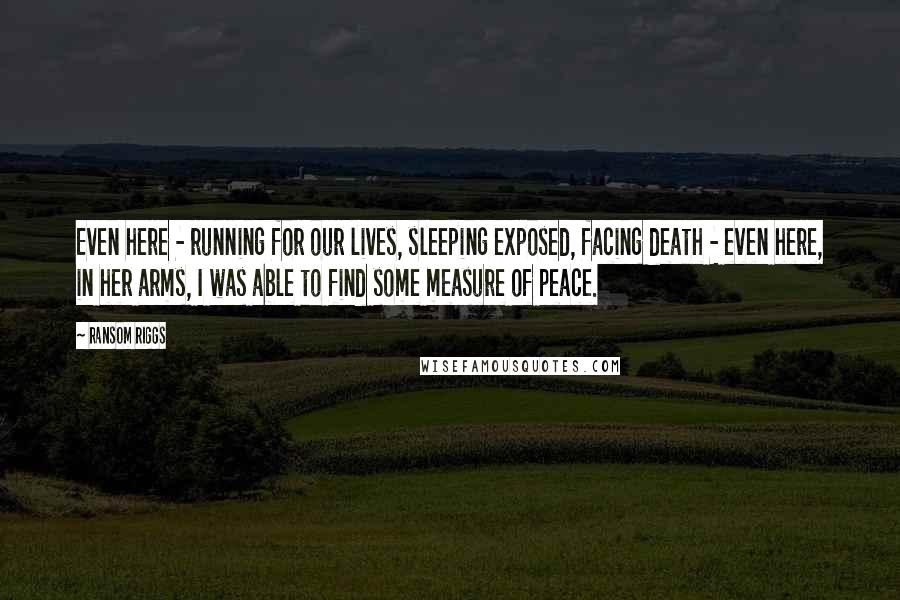 Ransom Riggs Quotes: Even here - running for our lives, sleeping exposed, facing death - even here, in her arms, I was able to find some measure of peace.