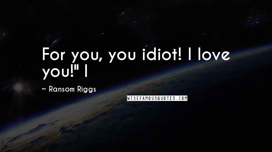 Ransom Riggs Quotes: For you, you idiot! I love you!" I