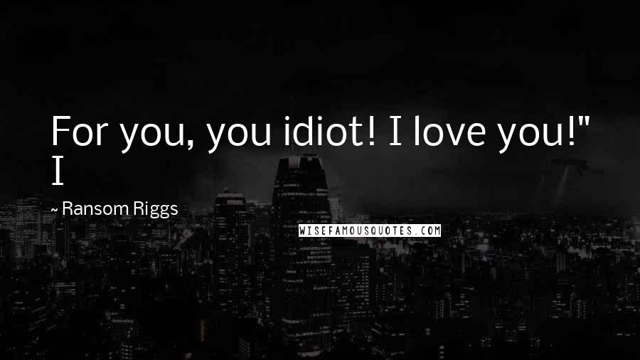 Ransom Riggs Quotes: For you, you idiot! I love you!" I