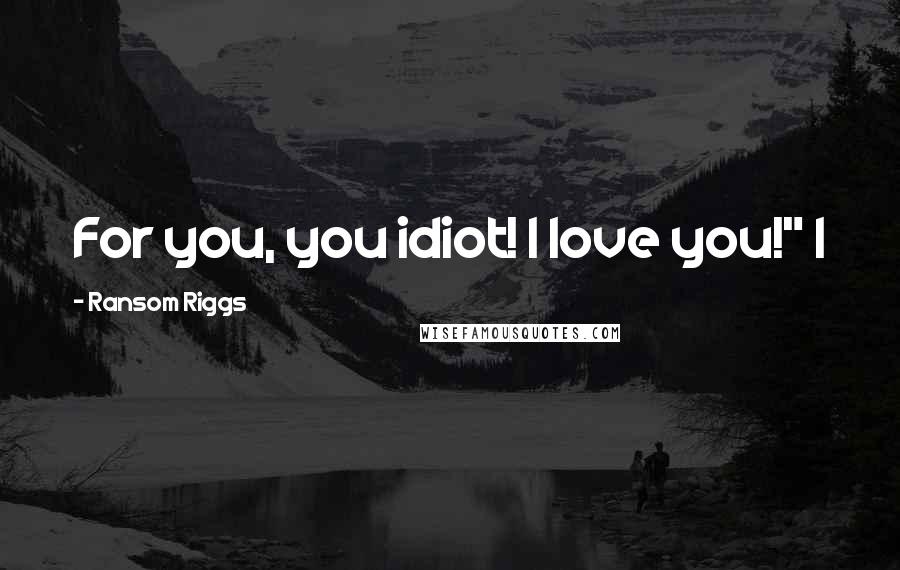 Ransom Riggs Quotes: For you, you idiot! I love you!" I