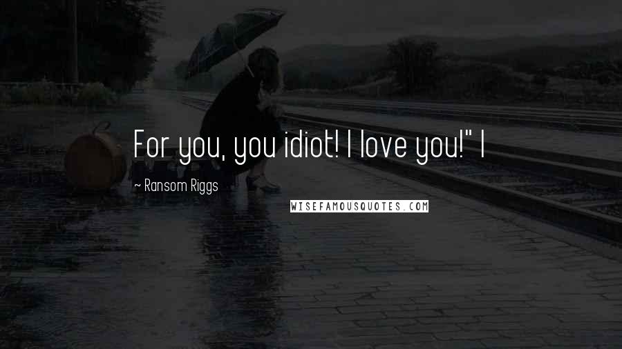 Ransom Riggs Quotes: For you, you idiot! I love you!" I