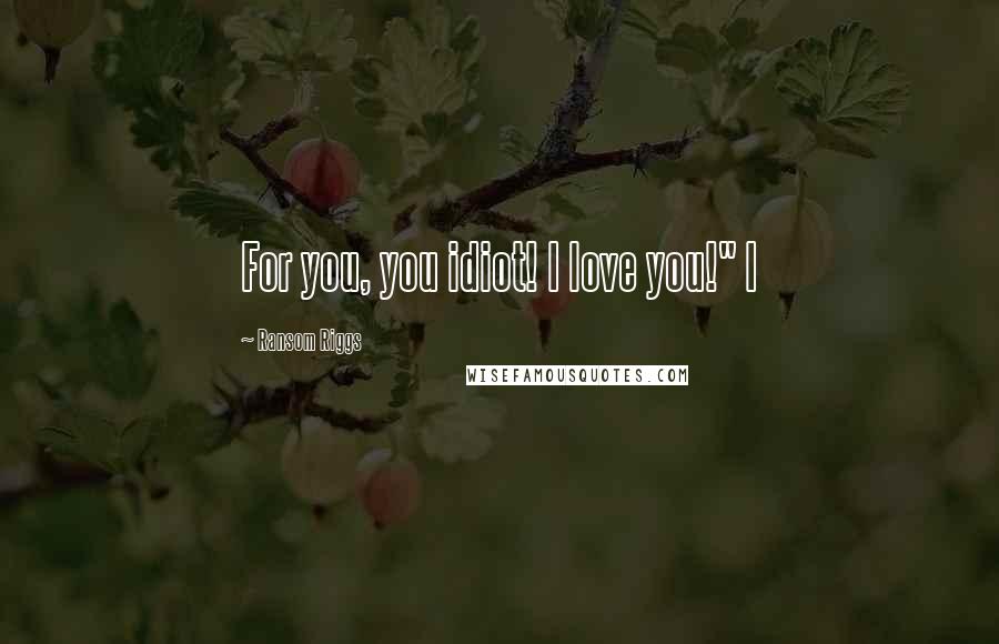 Ransom Riggs Quotes: For you, you idiot! I love you!" I