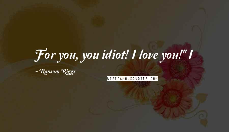 Ransom Riggs Quotes: For you, you idiot! I love you!" I