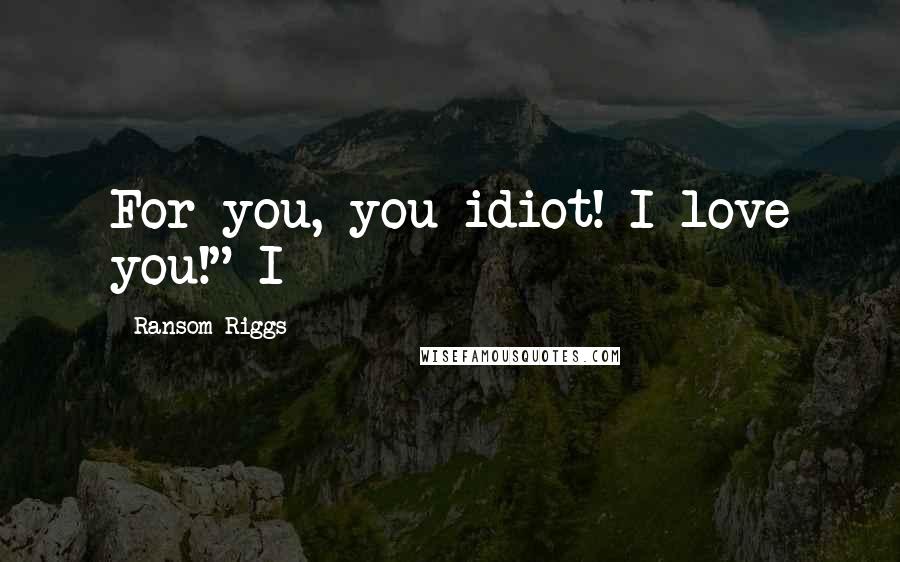 Ransom Riggs Quotes: For you, you idiot! I love you!" I