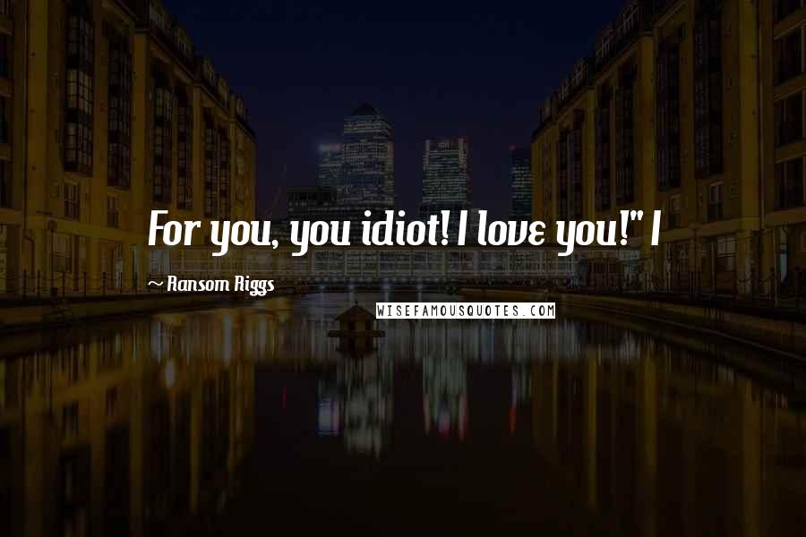 Ransom Riggs Quotes: For you, you idiot! I love you!" I