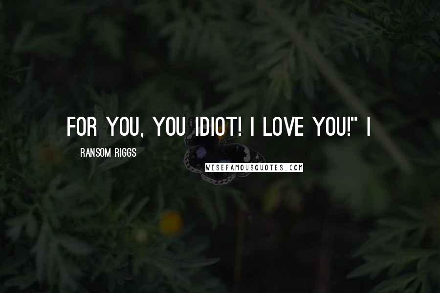 Ransom Riggs Quotes: For you, you idiot! I love you!" I