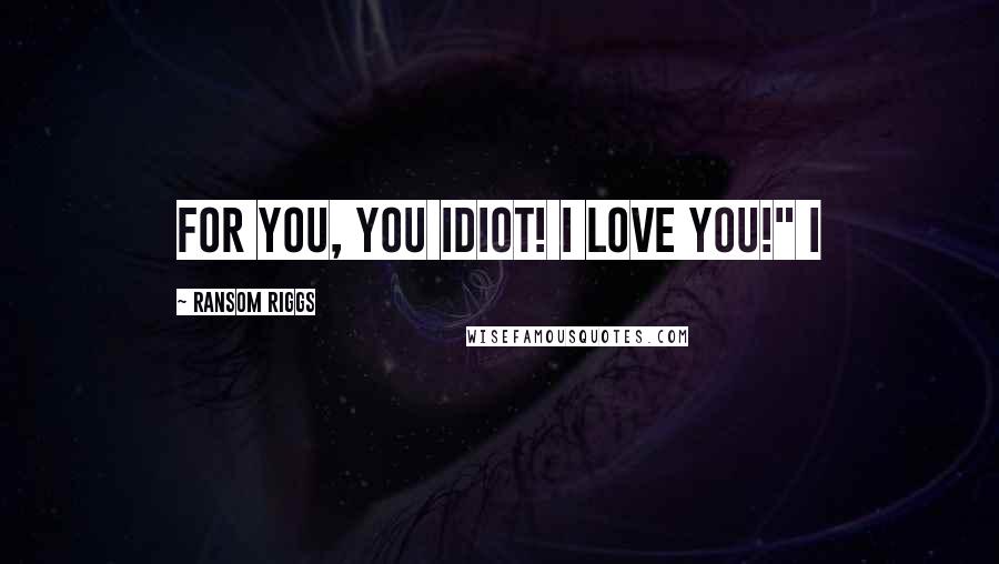 Ransom Riggs Quotes: For you, you idiot! I love you!" I