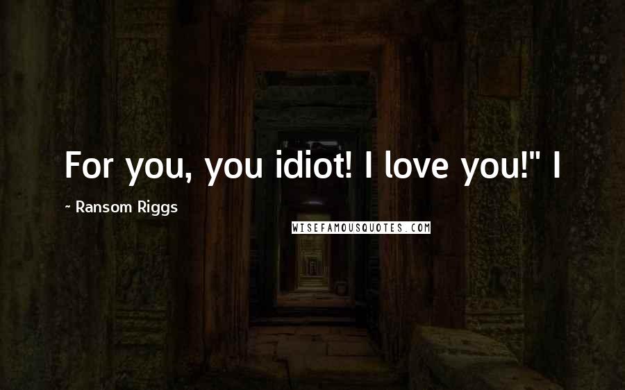 Ransom Riggs Quotes: For you, you idiot! I love you!" I