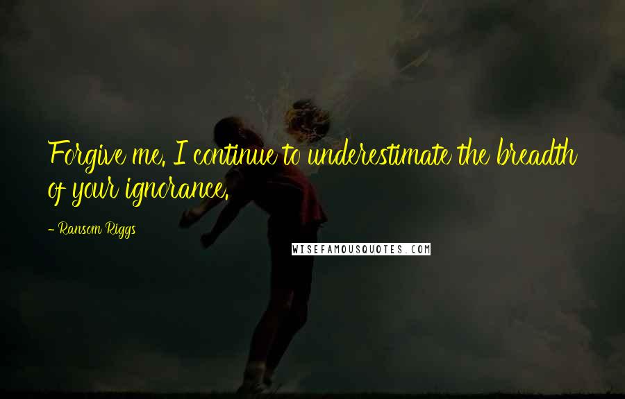 Ransom Riggs Quotes: Forgive me. I continue to underestimate the breadth of your ignorance.