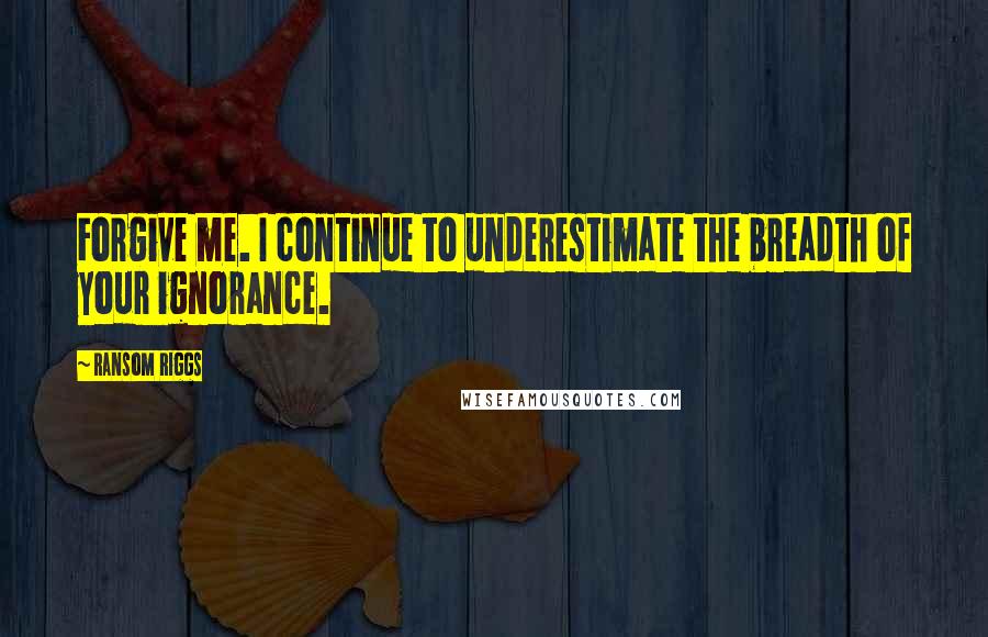 Ransom Riggs Quotes: Forgive me. I continue to underestimate the breadth of your ignorance.