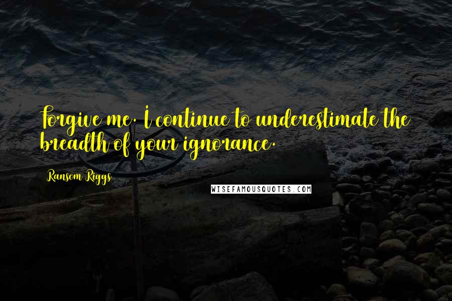 Ransom Riggs Quotes: Forgive me. I continue to underestimate the breadth of your ignorance.