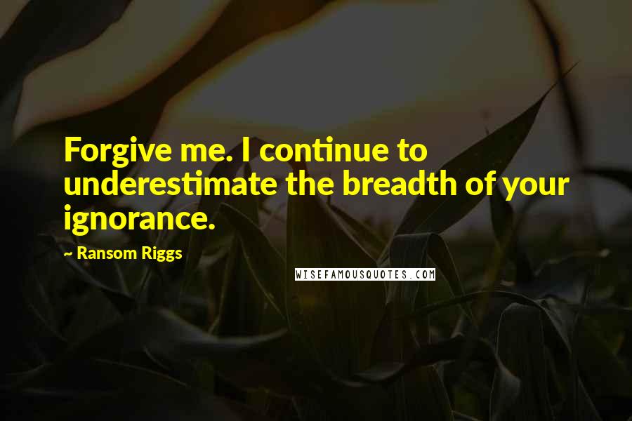 Ransom Riggs Quotes: Forgive me. I continue to underestimate the breadth of your ignorance.