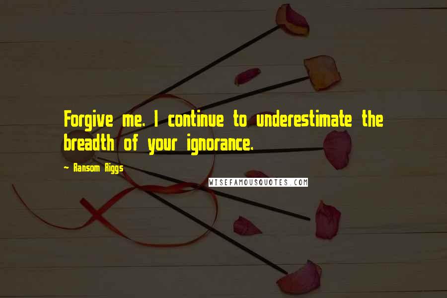 Ransom Riggs Quotes: Forgive me. I continue to underestimate the breadth of your ignorance.