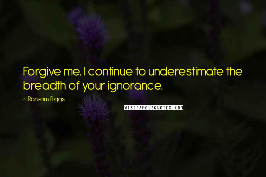 Ransom Riggs Quotes: Forgive me. I continue to underestimate the breadth of your ignorance.