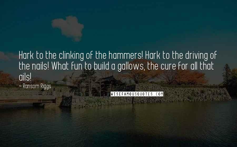 Ransom Riggs Quotes: Hark to the clinking of the hammers! Hark to the driving of the nails! What fun to build a gallows, the cure for all that ails!