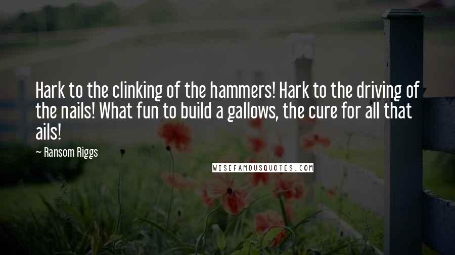 Ransom Riggs Quotes: Hark to the clinking of the hammers! Hark to the driving of the nails! What fun to build a gallows, the cure for all that ails!