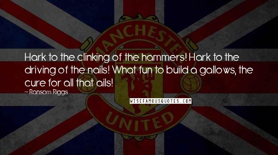Ransom Riggs Quotes: Hark to the clinking of the hammers! Hark to the driving of the nails! What fun to build a gallows, the cure for all that ails!
