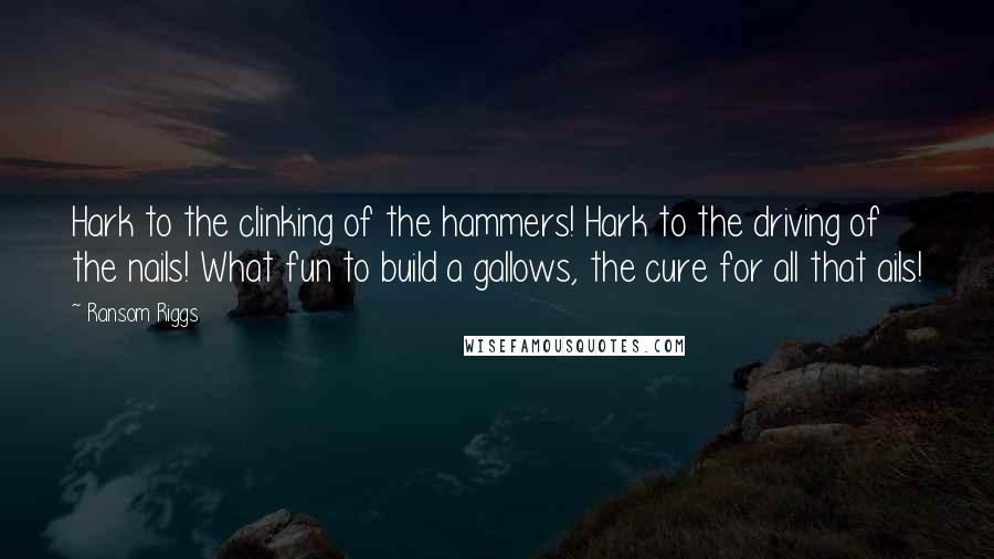 Ransom Riggs Quotes: Hark to the clinking of the hammers! Hark to the driving of the nails! What fun to build a gallows, the cure for all that ails!