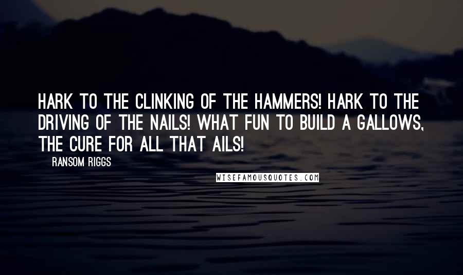 Ransom Riggs Quotes: Hark to the clinking of the hammers! Hark to the driving of the nails! What fun to build a gallows, the cure for all that ails!