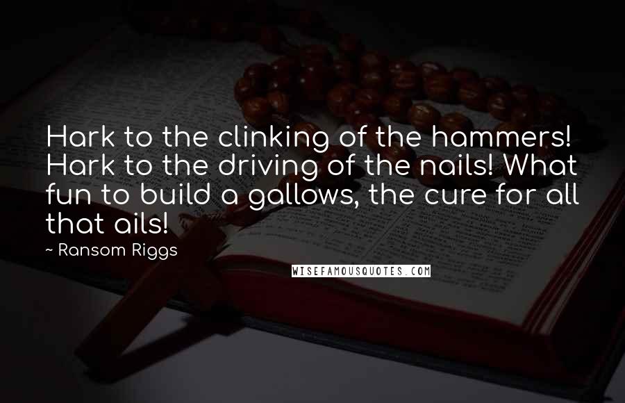 Ransom Riggs Quotes: Hark to the clinking of the hammers! Hark to the driving of the nails! What fun to build a gallows, the cure for all that ails!